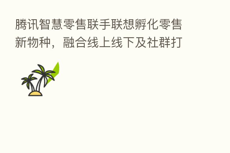 腾讯智慧零售联手联想孵化零售新物种, 线上线下及社群打造Z世代三重空间