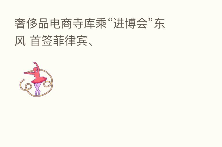 奢侈品电商寺库乘“进博会”东风 首签菲律宾、