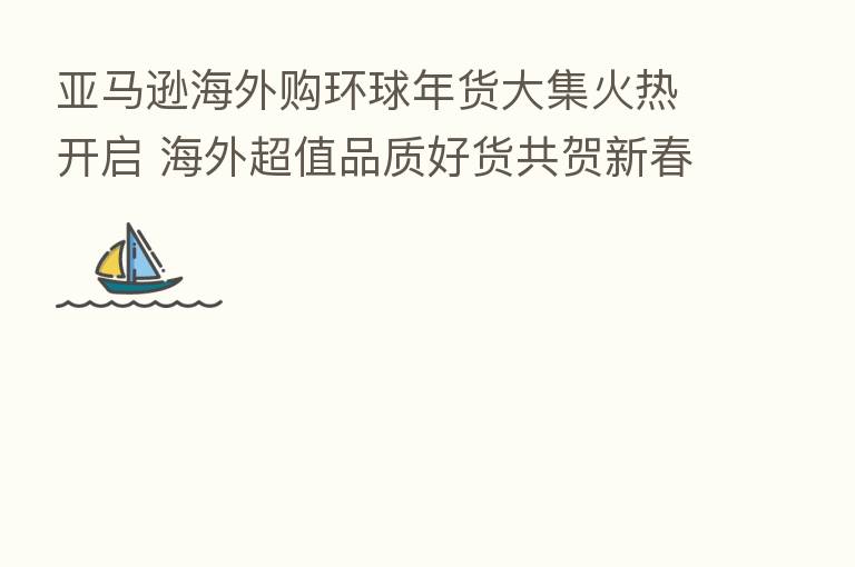 亚马逊海外购环球年货大集火热开启 海外超值品质好货共贺新春佳节