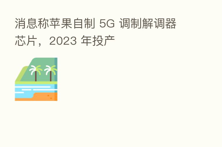 消息称苹果自制 5G 调制解调器芯片,2023 年投产