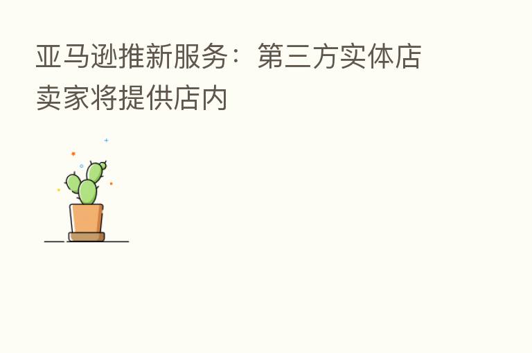 亚马逊推新服务: 三方实体店卖家将提供店内