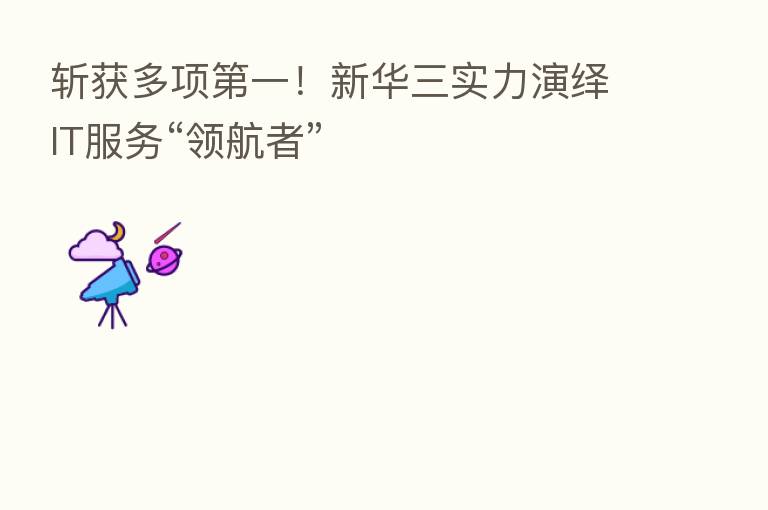 斩获多项 一!新华三实力演绎IT服务“领航者”