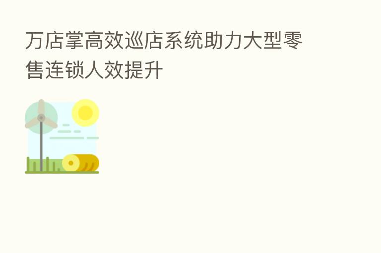 万店掌高效巡店系统助力大型零售连锁人效提升
