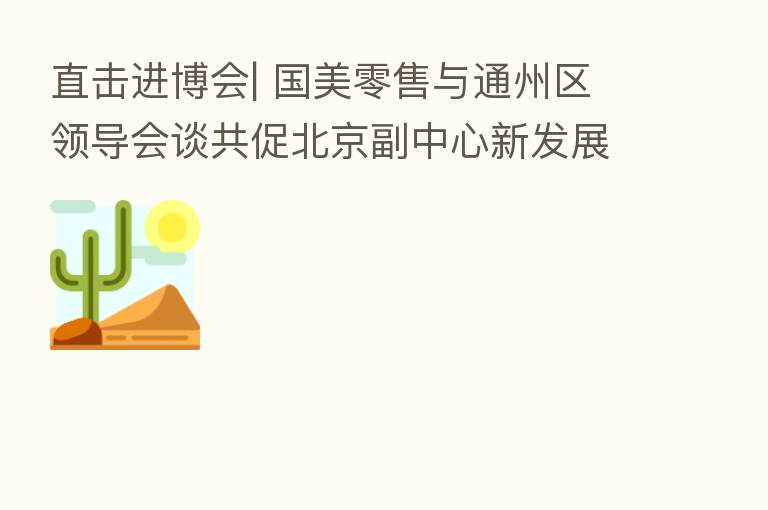 直击进博会| 国美零售与通州区领导会谈共促北京副中心新发展