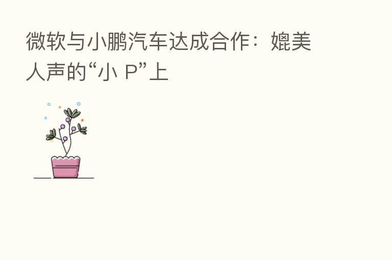 微软与小鹏汽车达成合作:媲美人声的“小 P”上