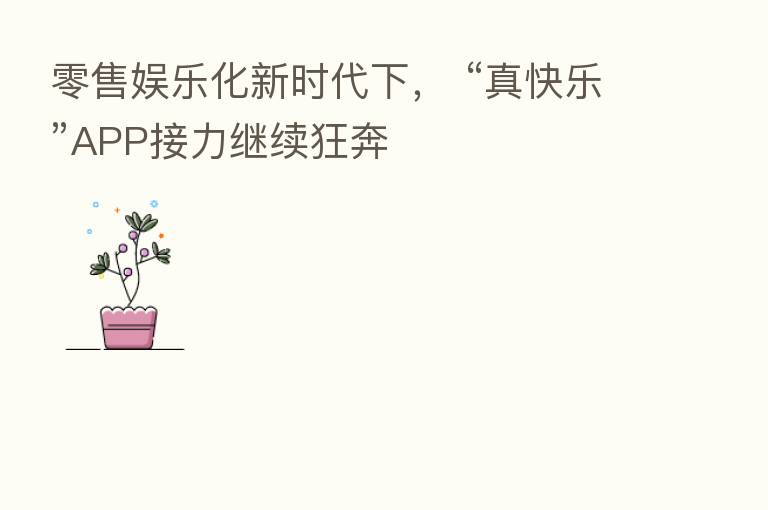 零售娱乐化新时代下， “真快乐”APP接力继续狂奔