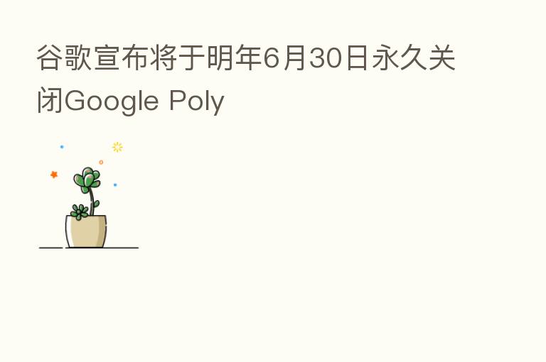 谷歌宣布将于明年6月30日永久关闭Google Poly