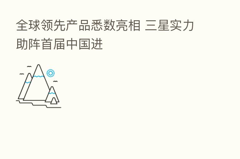 全球领先产品悉数亮相 三星实力助阵首届中国进