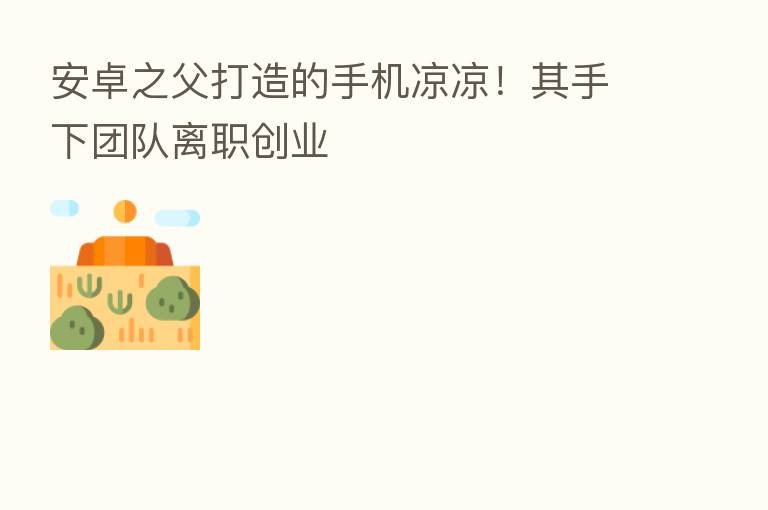 安卓之父打造的手机凉凉!其手下团队离职创业