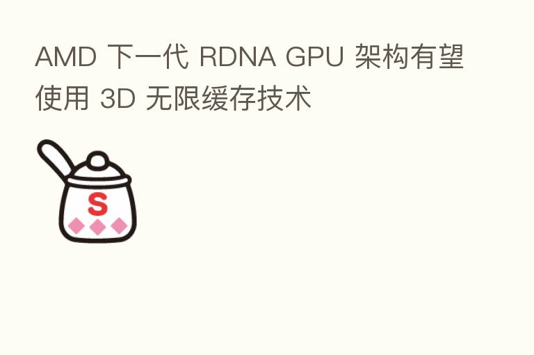 AMD 下一代 RDNA GPU 架构有望使用 3D 无限缓存技术