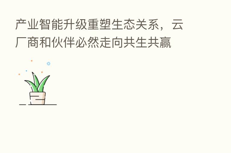 产业智能升级重塑生态关系,云厂商和伙伴必然走向共生共赢