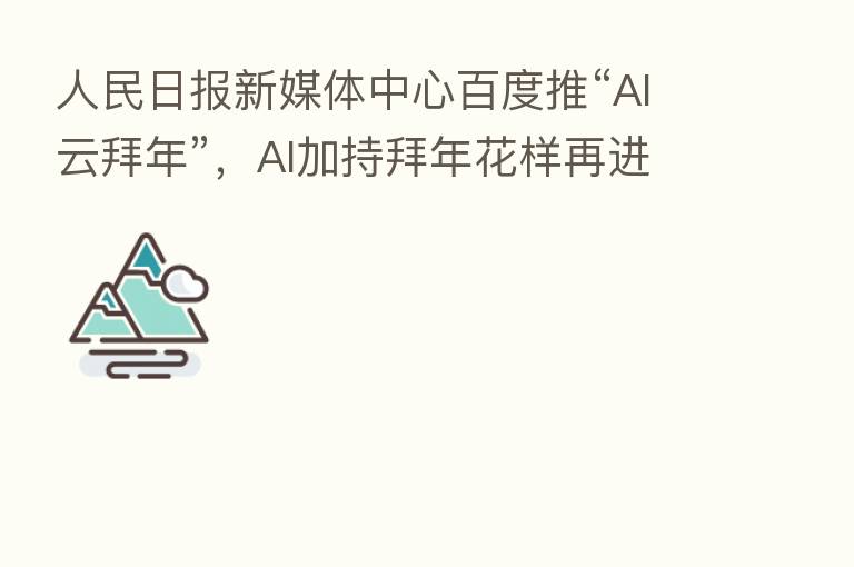 人民日报新媒体中心百度推“AI云拜年”,AI加持拜年花样再进化