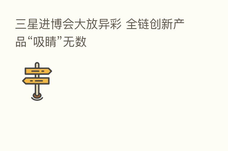 三星进博会大放异彩 全链创新产品“吸睛”无数