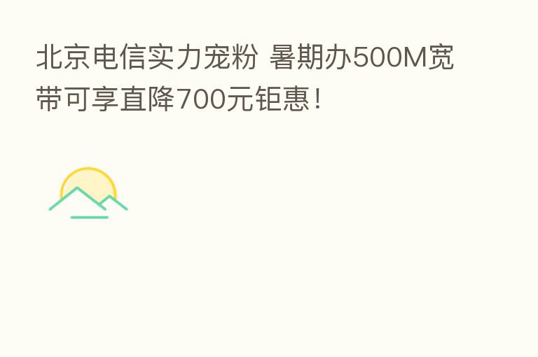 北京电信实力宠粉 暑期办500M宽带可享直降700元钜惠!