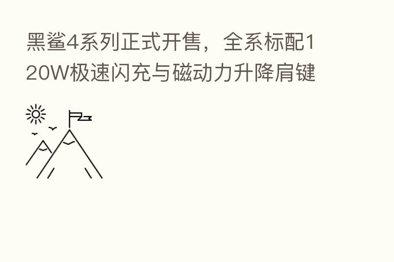 黑鲨4系列正式开售,全系标配120W极速闪充与磁动力升降肩键