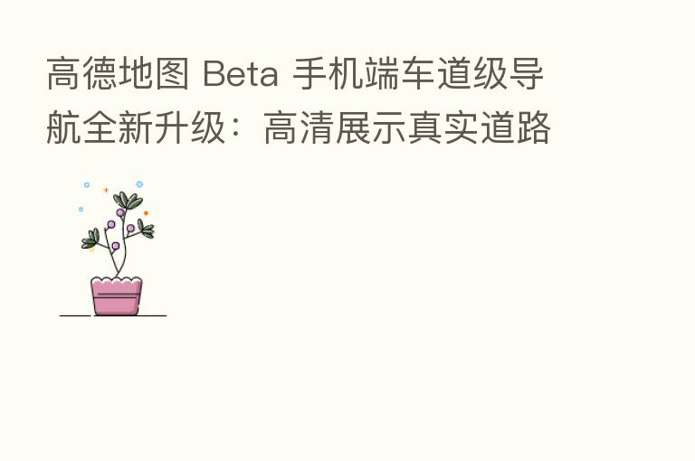 高德地图 Beta 手机端车道级导航全新升级:高清展示真实道路场景,华为 / 部分机型支持