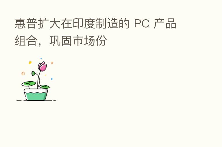 惠普扩大在印度制造的 PC 产品组合,巩固市场份