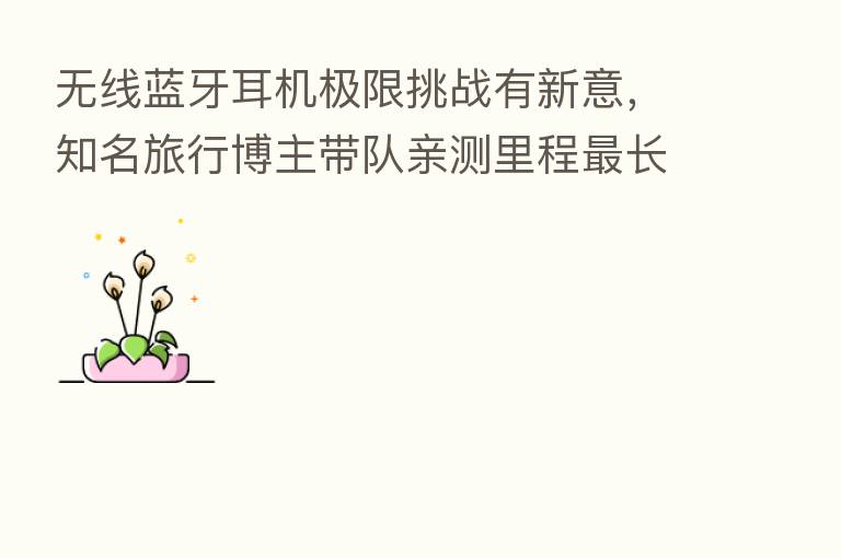 无线蓝牙耳机极限挑战有新意，知名旅行博主带队亲测里程   长高铁