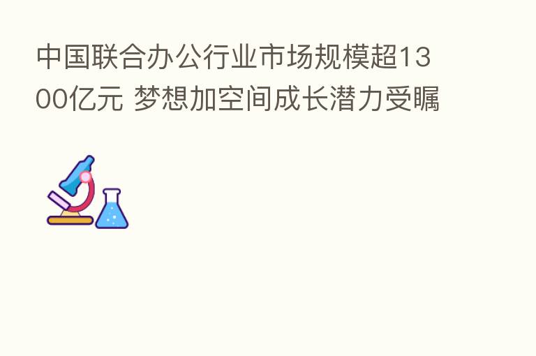 中国联合办公行业市场规模超1300亿元 梦想加空间成长潜力受瞩目