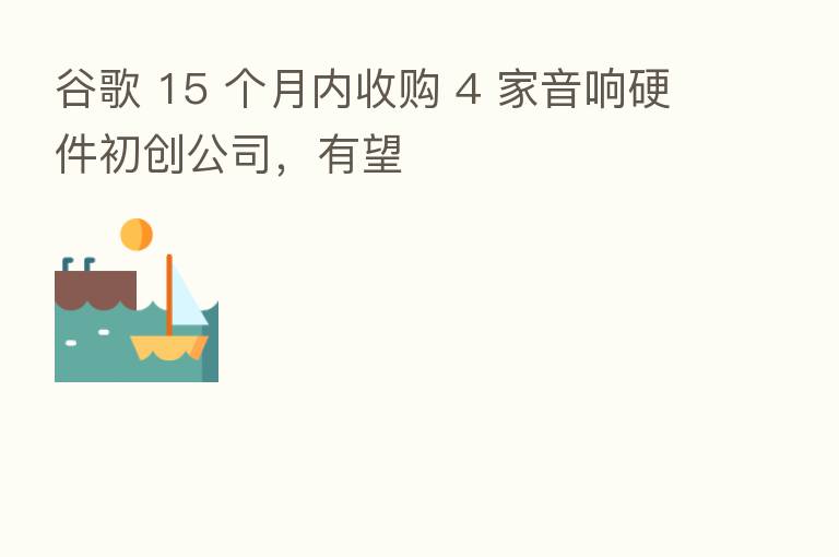 谷歌 15 个月内收购 4 家音响硬件初创公司,有望