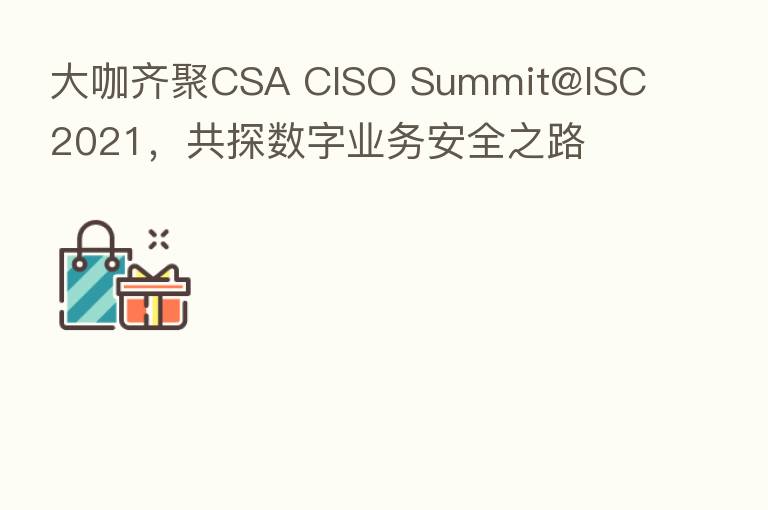 大咖齐聚CSA CISO Summit@ISC 2021,共探数字业务安全之路