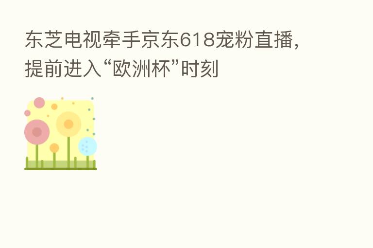 东芝电视牵手京东618宠粉直播,提前进入“欧洲杯”时刻
