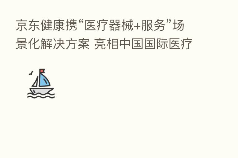 京东健康携“医疗器械+服务”场景化解决方案 亮相中国国际医疗器械(春季)博览会