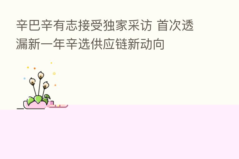 辛巴辛有志接受独家采访 首次透漏新一年辛选供应链新动向