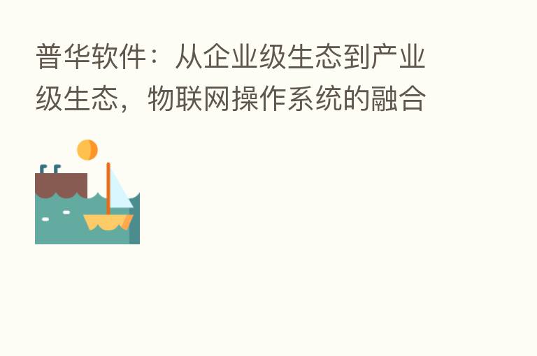 普华软件:从企业级生态到产业级生态,物联网操作系统的 发展