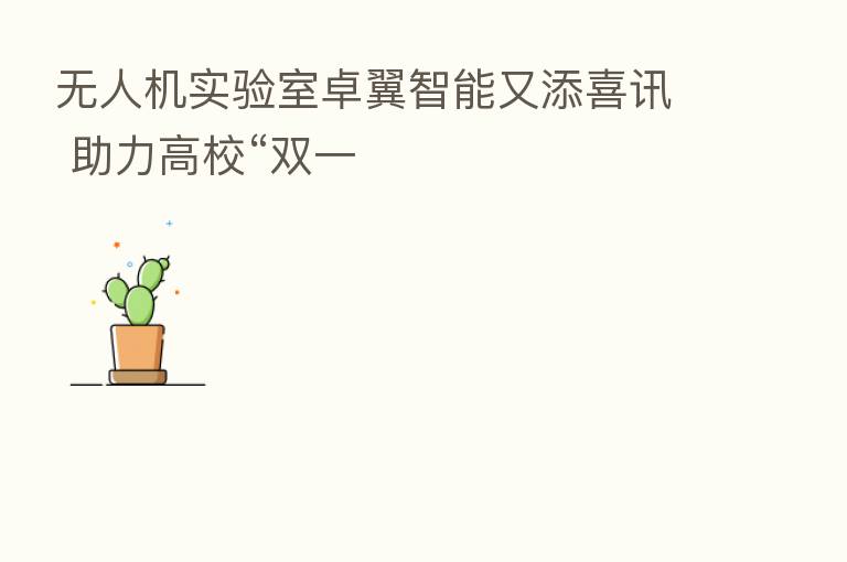 无人机实验室卓翼智能又添喜讯 助力高校“双一