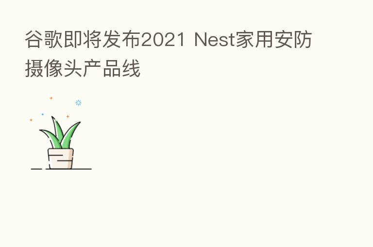 谷歌即将发布2021 Nest家用安防摄像头产品线