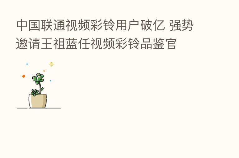 中国联通视频彩铃用户破亿 强势邀请王祖蓝任视频彩铃品鉴官