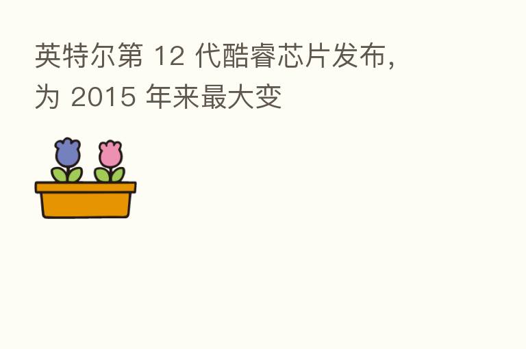 英特尔 12 代酷睿芯片发布,为 2015 年来 大变