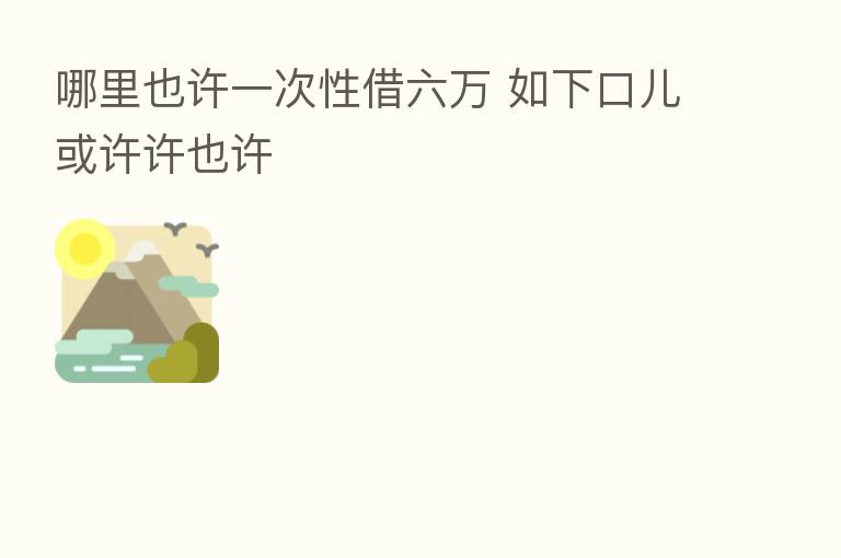 哪里也许一次性借六万 如下口儿或许许也许