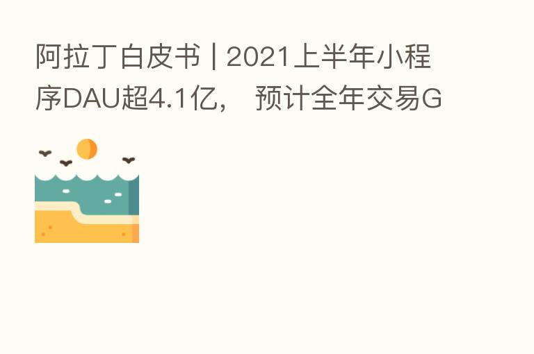 阿拉丁白皮书 | 2021上半年小程序DAU超4.1亿, 预计全年交易GMV近3万亿