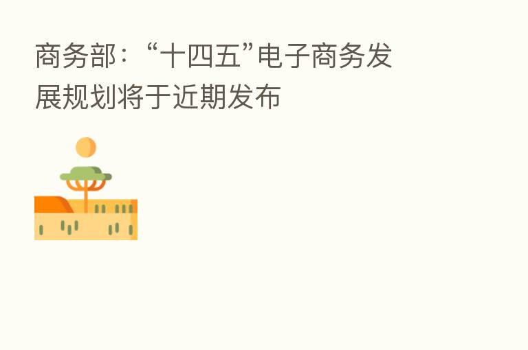 商务部:“十四五”电子商务发展规划将于近期发布