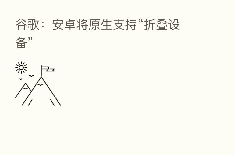谷歌:安卓将原生支持“折叠设备”