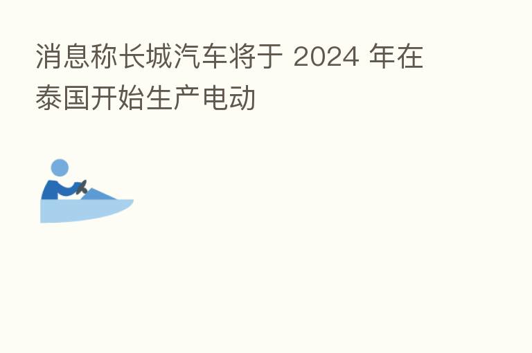 消息称长城汽车将于 2024 年在泰国开始生产电动