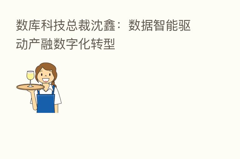 数库科技总裁沈鑫:数据智能驱动产融数字化转型