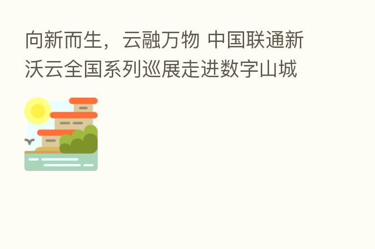 向新而生,云融万物 中国联通新沃云全国系列巡展走进数字山城