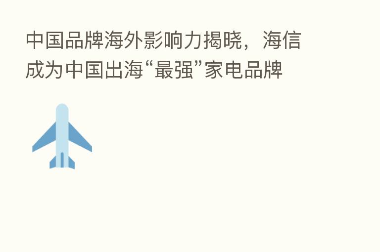 中国品牌海外影响力揭晓,海信成为中国出海“ 强”家电品牌