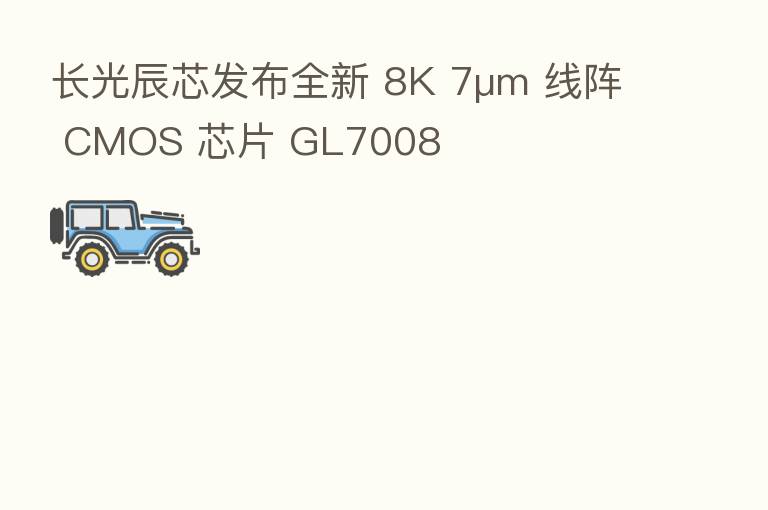 长光辰芯发布全新 8K 7μm 线阵 CMOS 芯片 GL7008