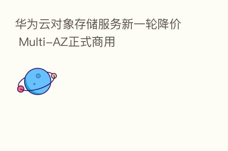 华为云对象存储服务新一轮降价 Multi-AZ正式商用