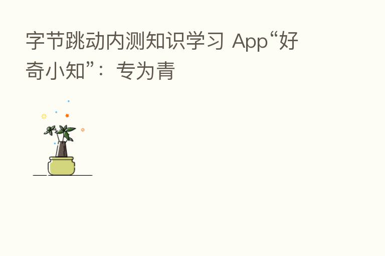 字节跳动内测知识学习 App“好奇小知”:专为青