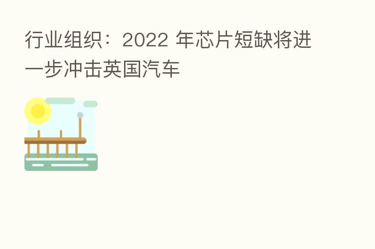行业组织:2022 年芯片短缺将进一步冲击英国汽车