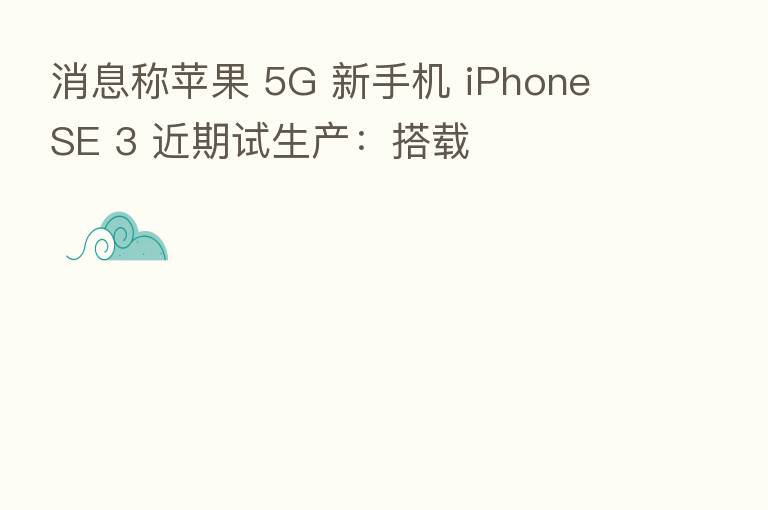 消息称苹果 5G 新手机 iPhone SE 3 近期试生产:搭载