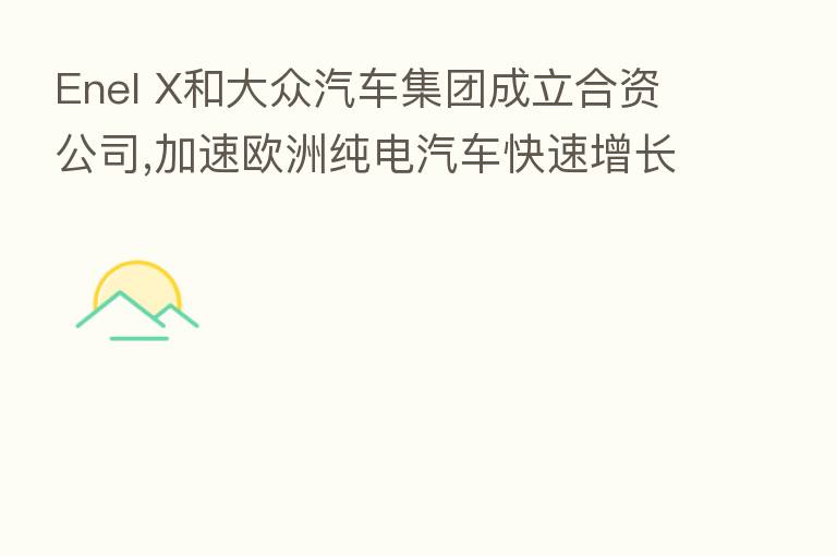 Enel X和大众汽车集团成立合资公司,加速欧洲纯电汽车快速增长