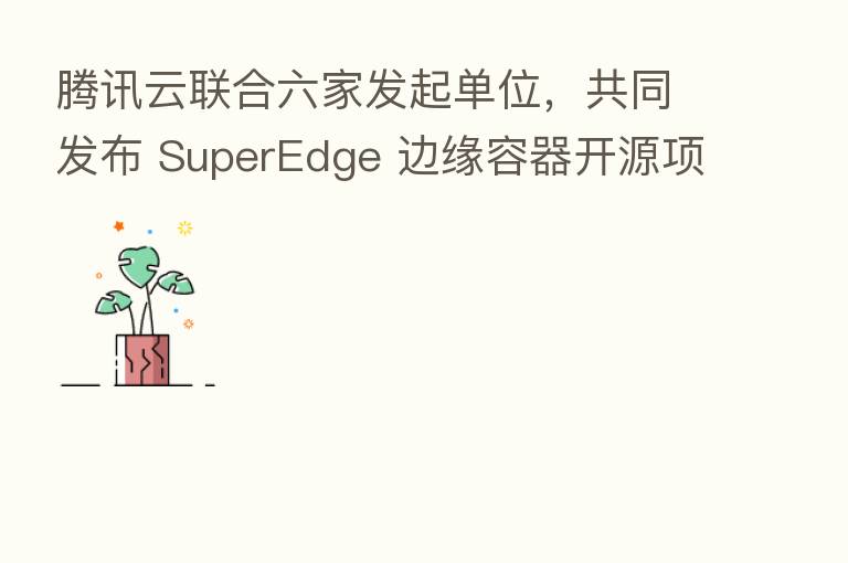 腾讯云联合六家发起单位,共同发布 SuperEdge 边缘容器开源项目