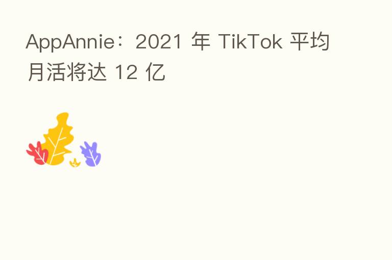AppAnnie:2021 年 TikTok 平均月活将达 12 亿