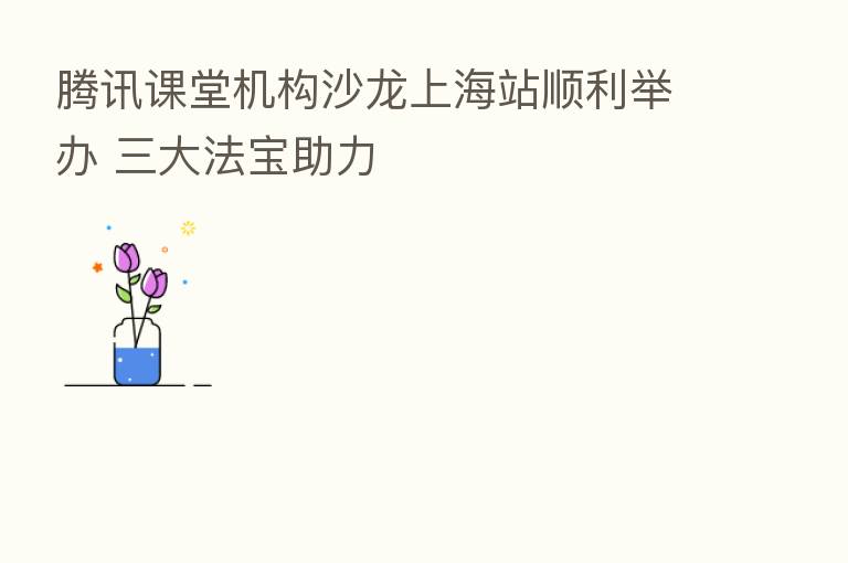腾讯课堂机构沙龙上海站顺利举办 三大法宝助力